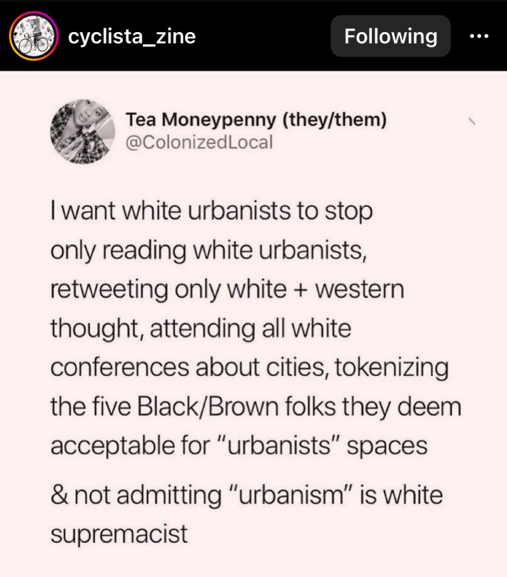 A screenshot from the Instagram account "cyclista_zine". The account posted a screenshot from the Twitter account "ColonizedLocal" with the display name: Tea Moneypenny (they/them). Tea writes: "I want white urbanists to stop only reading white urbanists, retweeting only white + western thought, attending all white conferences about cities, tokenizing the five Black/Brown folks they deem acceptable for 'urbanists' spaces & not admitting urbanism is white supremacist"